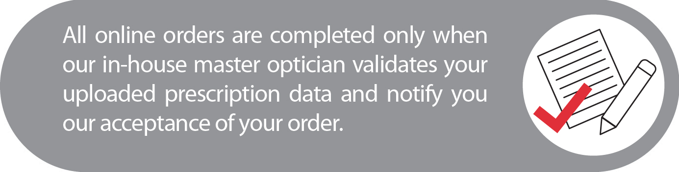 All online orders are completed only when our in-house master optician validates your uploaded prescription data and notify you our acceptance of your order.