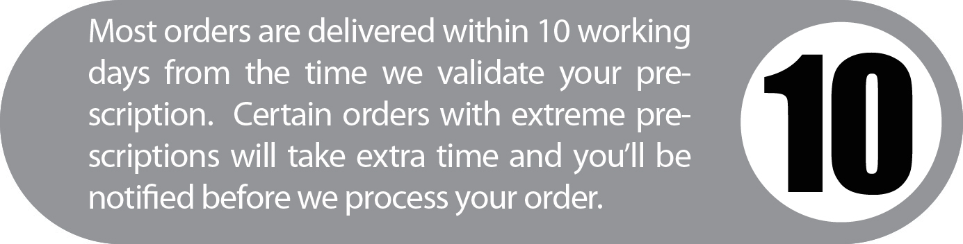 Most orders are delivered within 10 working days from the time we validate your prescription. Certain orders with extreme prescriptions will take extra time and you’ll be notified before we process your order.